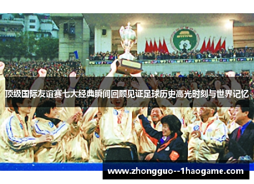 顶级国际友谊赛七大经典瞬间回顾见证足球历史高光时刻与世界记忆