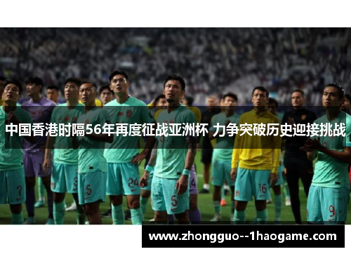 中国香港时隔56年再度征战亚洲杯 力争突破历史迎接挑战