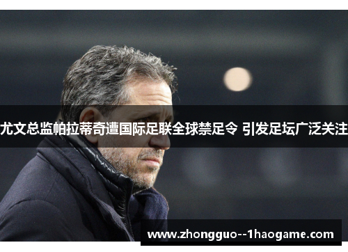 尤文总监帕拉蒂奇遭国际足联全球禁足令 引发足坛广泛关注