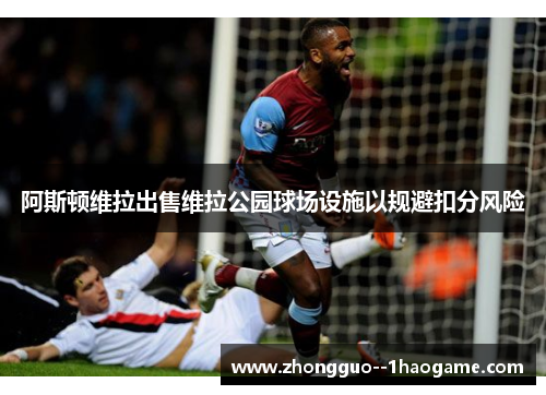 阿斯顿维拉出售维拉公园球场设施以规避扣分风险