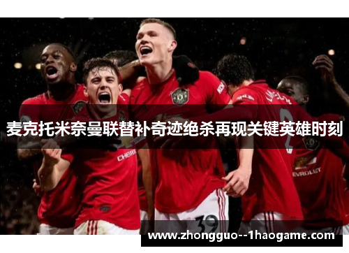 麦克托米奈曼联替补奇迹绝杀再现关键英雄时刻