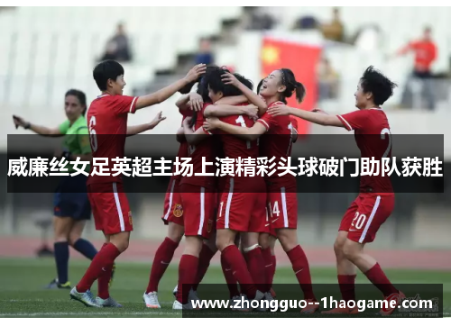 威廉丝女足英超主场上演精彩头球破门助队获胜 威廉丝女足英超主场上演精彩头球破门助队获胜