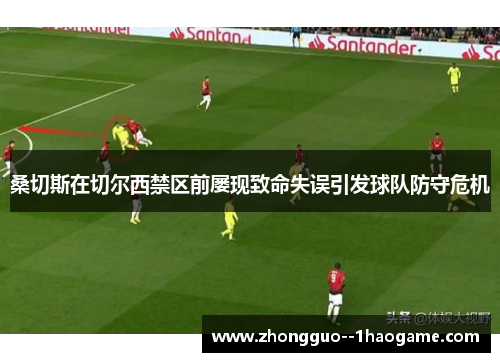 桑切斯在切尔西禁区前屡现致命失误引发球队防守危机 桑切斯在切尔西禁区前屡现致命失误引发球队防守危机