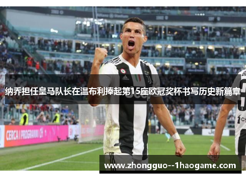 纳乔担任皇马队长在温布利捧起第15座欧冠奖杯书写历史新篇章 纳乔担任皇马队长在温布利捧起第15座欧冠奖杯书写历史新篇章