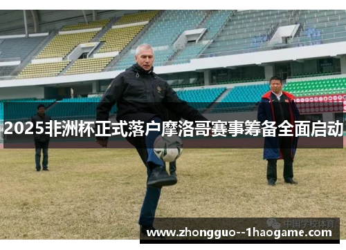 2025非洲杯正式落户摩洛哥赛事筹备全面启动