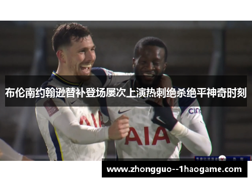 布伦南约翰逊替补登场屡次上演热刺绝杀绝平神奇时刻 布伦南约翰逊替补登场屡次上演热刺绝杀绝平神奇时刻